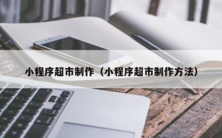 通许小程序超市制作（小程序超市制作方法）