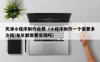 通许天津小程序制作收费（小程序制作一个需要多少钱!每年都需要交钱吗）